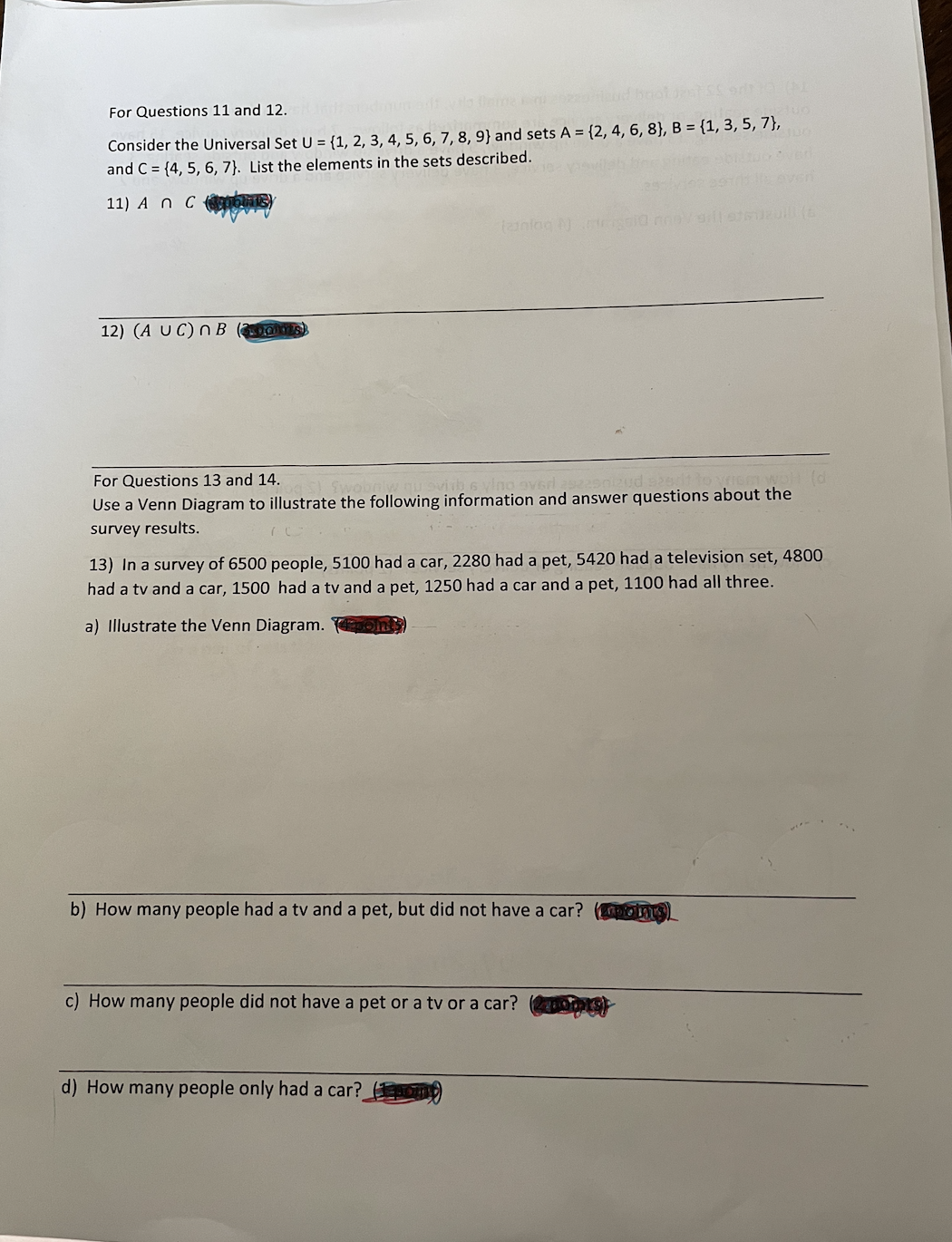For Questions 11 and 12.
Consider the Universal Set U = {1, 2, 3, 4, 5, 6, 7, 8, 9} and sets A = {2, 4, 6, 8}, B = {1, 3, 5, 7},
and C = {4, 5, 6, 7}. List the elements in the sets described.
11) A n C ans
12) (A UC) n B
For Questions 13 and 14.
Use a Venn Diagram to illustrate the following information and answer questions about the
survey results.
13) In a survey of 6500 people, 5100 had a car, 2280 had a pet, 5420 had a television set, 4800
had a tv and a car, 1500 had a tv and a pet, 1250 had a car and a pet, 1100 had all three.
a) Illustrate the Venn Diagram.
b) How many people had a tv and a pet, but did not have a car?
c) How many people did not have a pet or a tv or a car?
d) How many people only had a car?

