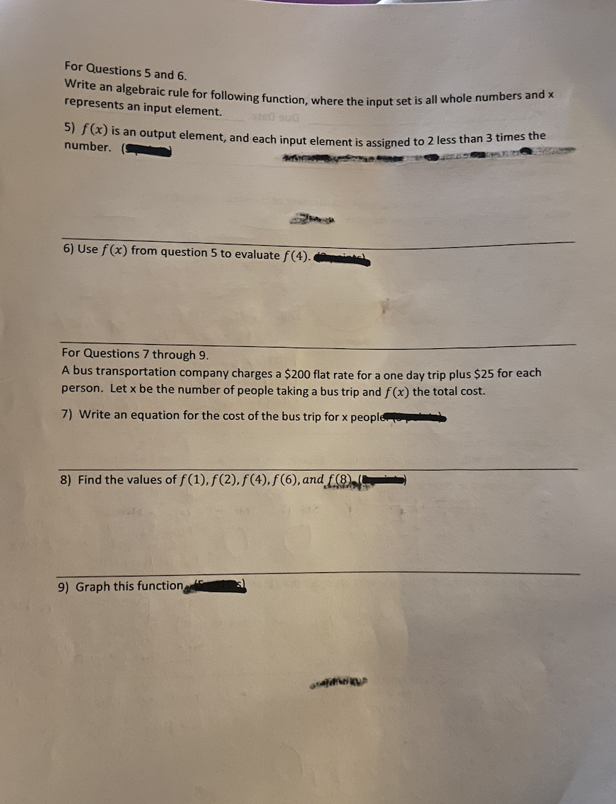 Write an algebraic rule for following function, where the input set is all whole numbers and x
For Questions 5 and 6.
represents an input element.
a) is an output element, and each input element is assigned to 2 less than 3 times the
number.
6) Use f(x) from question 5 to evaluate f(4).
For Questions 7 through 9.
A bus transportation company charges a $200 flat rate for a one day trip plus $25 for each
person. Let x be the number of people taking a bus trip and f(x) the total cost.
7) Write an equation for the cost of the bus trip for x people
8) Find the values of f(1), f(2), f(4), f(6), and f (8)
9) Graph this function,
