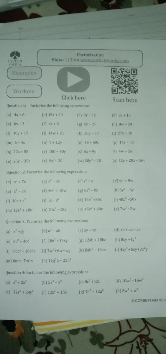 Factorisation
Video 117 on www.corbettmaths.com
Corbett
maths
Examples
Workout
Click here
Scan here
Question 1: Factorise the following expressions
(a) 4x + 6
(b) 15x + 20
(c) 9y- 12
(d) 5x + 15
(е) 6х - 3
() 4x +8
(g) 5y - 25
(h) 8w + 24
(1) 10y + 15
0) 14w + 21
(k) 20y- 30
(1) 27x + 18
(m) 6 - 4x
(n) 9+ 12y
(0) 45 + 60x
(p) 16у - 32
(q) 22a + 55
(r) 100- 40y
(s) 6x +9y
(1) 4w - 2a
(u) 25y - 35z
(v) 8x+ 20
(w) 30y- 15
(x) 42y + 28x - 56c
Question 2: Factorise the following expressions
(a) x + 7x
(b) x² - 3x
(c) y +y
(d) w + 9w
(e) x² - 7x
() 4w + 10w
(g) 6x² - 8x
(h) 9y - 6y
(1) 10c +c
() 5g-g
(k) 14x +35x
(1) 40x -50x
(m) 12x + 18x
(n) 24x² - 18x
(0) 45y + 60y
(P) 7w +2w
Question 3: Factorise the following expressions
(a) x +xy
(b) a - ab
(c) xy + xZ
(d) ab + ac - ad
(e) 6c - 4cd
(f) 10x +15xy
(g) 12ab + 18bc
(h) 8xy +4y
(1) 8cdf + 10cde
1) 7w+6w+wy
(k) 8ab - 10ab
(1) 4xy +6xy +2x*y
(m) 6mn-7m2n
(n) 11g*h + 22h
Question 4: Factorise the following expressions
(a) x + 2x?
(b) 5x - x
(c) 8c +12c
(d) 10w-15w
(e) 32y" + 24y
() 12x +15x
(8) 4a - 12a?
(h) 8w° + w?
O CORBETTMATHS 2
