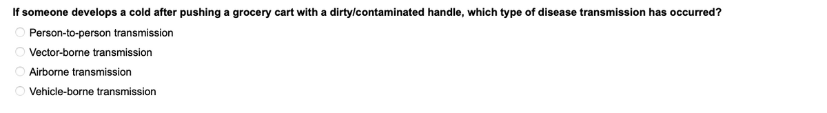 If someone develops a cold after pushing a grocery cart with a dirty/contaminated handle, which type of disease transmission has occurred?
Person-to-person transmission
O Vector-borne transmission
Airborne transmission
O Vehicle-borne transmission