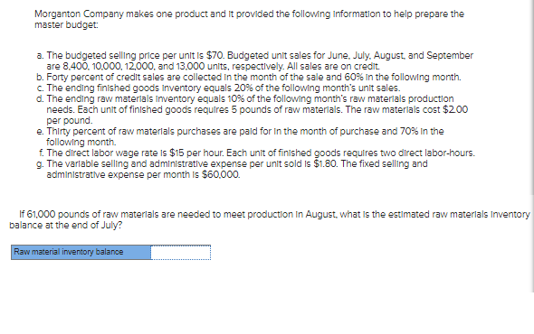 Morganton Company makes one product and it provided the following Information to help prepare the
master budget:
a. The budgeted selling price per unit is $70. Budgeted unit sales for June, July, August, and September
are 8,400, 10,000, 12,000, and 13.000 units, respectively. All sales are on credit.
b. Forty percent of credit sales are collected in the month of the sale and 60% In the following month.
c. The ending finished goods Inventory equals 20% of the following month's unit sales.
d. The ending raw materials Inventory equals 10% of the following month's raw materials production
needs. Each unit of finished goods requires 5 pounds of raw materials. The raw materials cost $2.00
per pound.
e. Thirty percent of raw materials purchases are paid for in the month of purchase and 70% in the
following month.
f. The direct labor wage rate is $15 per hour. Each unit of finished goods requires two direct labor-hours.
g. The variable selling and administrative expense per unit sold is $1.80. The fixed selling and
administrative expense per month is $60,000.
If 61,000 pounds of raw materials are needed to meet production in August, what is the estimated raw materials Inventory
balance at the end of July?
Raw material inventory balance