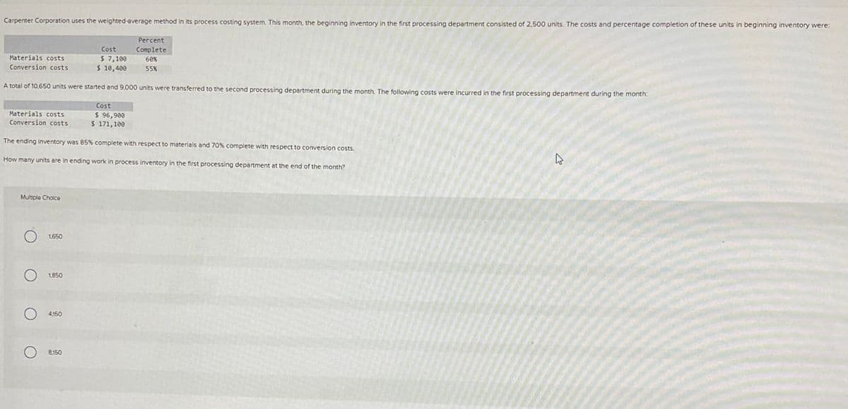 Carpenter Corporation uses the weighted-average method in its process costing system. This month, the beginning inventory in the first processing department consisted of 2,500 units. The costs and percentage completion of these units in beginning inventory were:
Percent
Cost
Complete
Materials costs
$ 7,100
Conversion costs
$ 10,400
60%
55%
A total of 10,650 units were started and 9,000 units were transferred to the second processing department during the month. The following costs were incurred in the first processing department during the month:
Materials costs
Conversion costs
Cost
$ 96,900
$ 171,100
The ending inventory was 85% complete with respect to materials and 70% complete with respect to conversion costs.
How many units are in ending work in process inventory in the first processing department at the end of the month?
Multiple Choice
1,650
1,850
4.150
8,150
1