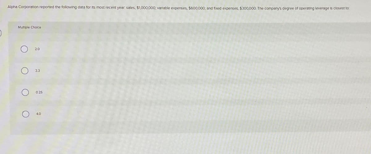 Alpha Corporation reported the following data for its most recent year: sales, $1,000,000; variable expenses, $600,000; and fixed expenses, $300,000. The company's degree of operating leverage is closest to:
Multiple Choice
о
О
20
3.3
0.25
о
4.0