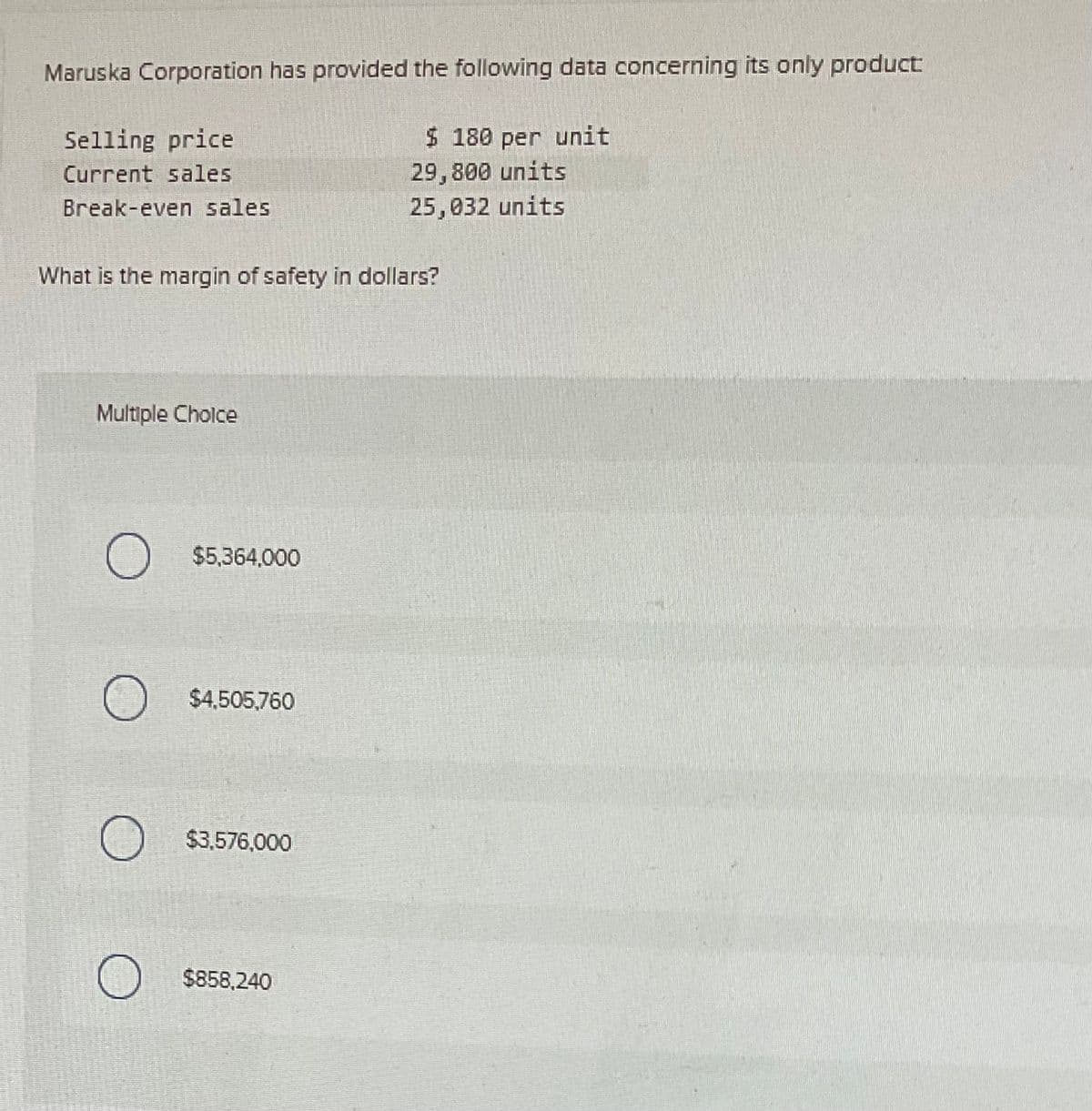 Maruska Corporation has provided the following data concerning its only product
Selling price
Current sales
$ 180 per unit
29,800 units
25,032 units
Break-even sales
What is the margin of safety in dollars?
Multiple Choice
О
$5,364,000
$4,505,760
$3,576,000
О $858,240