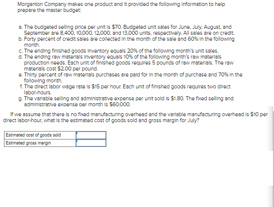 Morganton Company makes one product and It provided the following Information to help
prepare the master budget:
a. The budgeted selling price per unit is $70. Budgeted unit sales for June, July, August, and
September are 8,400, 10,000, 12,000, and 13,000 units, respectively. All sales are on credit.
b. Forty percent of credit sales are collected in the month of the sale and 60% in the following
month.
c. The ending finished goods Inventory equals 20% of the following month's unit sales.
d. The ending raw materials Inventory equals 10% of the following month's raw materials
production needs. Each unit of finished goods requires 5 pounds of raw materials. The raw
materials cost $2.00 per pound.
e. Thirty percent of raw materials purchases are paid for in the month of purchase and 70% in the
following month.
f. The direct labor wage rate is $15 per hour. Each unit of finished goods requires two direct
labor-hours.
g. The variable selling and administrative expense per unit sold is $1.80. The fixed selling and
administrative expense per month is $60.000.
If we assume that there is no fixed manufacturing overhead and the variable manufacturing overhead is $10 per
direct labor-hour, what is the estimated cost of goods sold and gross margin for July?
Estimated cost of goods sold
Estimated gross margin