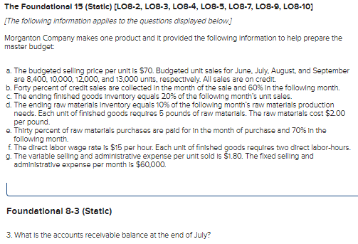 The Foundational 15 (Static) [LO8-2, LO8-3, LO8-4, L08-5, L08-7, LO8-9, LO8-10]
[The following information applies to the questions displayed below.]
Morganton Company makes one product and it provided the following information to help prepare the
master budget:
a. The budgeted selling price per unit is $70. Budgeted unit sales for June, July, August, and September
are 8,400, 10,000, 12,000, and 13,000 units, respectively. All sales are on credit.
b. Forty percent of credit sales are collected in the month of the sale and 60% In the following month.
c. The ending finished goods Inventory equals 20% of the following month's unit sales.
d. The ending raw materials Inventory equals 10% of the following month's raw materials production
needs. Each unit of finished goods requires 5 pounds of raw materials. The raw materials cost $2.00
per pound.
e. Thirty percent of raw materials purchases are paid for in the month of purchase and 70% in the
following month.
f. The direct labor wage rate is $15 per hour. Each unit of finished goods requires two direct labor-hours.
g. The variable selling and administrative expense per unit sold is $1.80. The fixed selling and
administrative expense per month is $60,000.
Foundational 8-3 (Static)
3. What is the accounts receivable balance at the end of July?