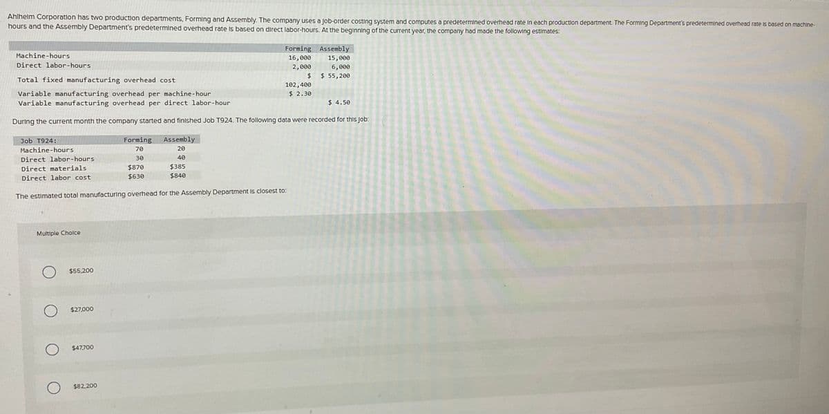 Ahlhelm Corporation has two production departments, Forming and Assembly. The company uses a Job-order costing system and computes a predetermined overhead rate in each production department. The Forming Department's predetermined overhead rate is based on machine-
hours and the Assembly Department's predetermined overhead rate is based on direct labor-hours. At the beginning of the current year, the company had made the following estimates:
Machine-hours
Direct labor-hours
Total fixed manufacturing overhead cost
Variable manufacturing overhead per machine-hour
Variable manufacturing overhead per direct labor-hour
During the current month the company started and finished Job T924. The following data were recorded for this Job:
Job T924:
Machine-hours
Direct labor-hours
Direct materials
Direct labor cost
Multiple Choice
$55,200
$27,000
The estimated total manufacturing overhead for the Assembly Department is closest to:
$47,700
Forming
70
30
$870
$630
$82,200
Assembly
20
40
Forming Assembly
16,000
15,000
2,000
6,000
$ 55,200
$
102,400
$ 2.30
$385
$840
$ 4.50