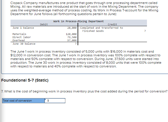 Clopack Company manufactures one product that goes through one processing department called
Mixing. All raw materials are introduced at the start of work in the Mixing Department. The company
uses the weighted-average method of process costing. Its Work in Process T-account for the Mixing
Department for June follows (all forthcoming questions pertain to June):
Work in Process-Mixing Department
28,000
120,000
79,500
97,000
June 1 balance
Materials
Direct labor
Overhead
June 30 balance
Debit
The June 1 work in process inventory consisted of 5,000 units with $16,000 in materials cost and
$12,000 in conversion cost. The June 1 work in process inventory was 100% complete with respect to
materials and 50% complete with respect to conversion. During June, 37,500 units were started into
production. The June 30 work in process inventory consisted of 8,000 units that were 100% complete
with respect to materials and 40% complete with respect to conversion.
Foundational 5-7 (Static)
Total cost of conversion
Credit
Completed and transferred to
Finished Goods
7. What is the cost of beginning work in process inventory plus the cost added during the period for conversion?
$