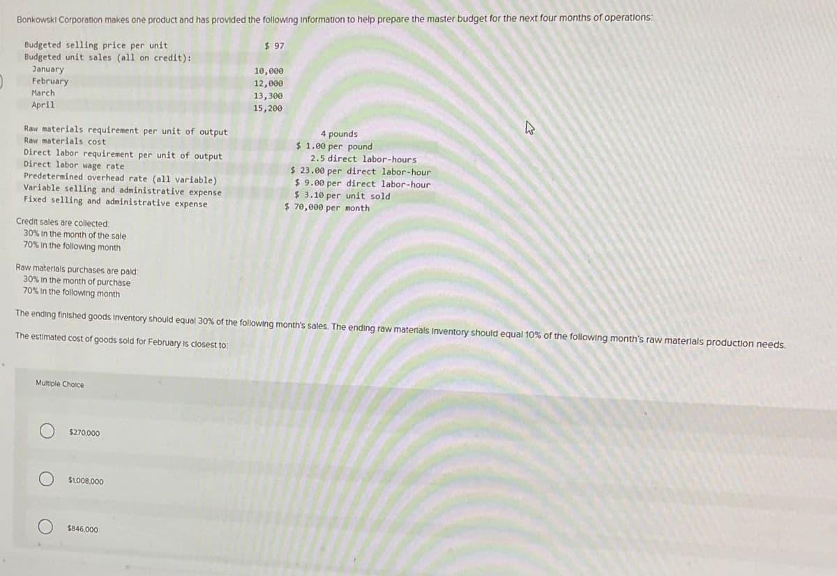 Bonkowski Corporation makes one product and has provided the following Information to help prepare the master budget for the next four months of operations:
Budgeted selling price per unit
Budgeted unit sales (all on credit):
$ 97
January
February
March
April
Raw materials requirement per unit of output
Raw materials cost
Direct labor requirement per unit of output
Direct labor wage rate
Predetermined overhead rate (all variable)
Variable selling and administrative expense
Fixed selling and administrative expense
Credit sales are collected:
30% In the month of the sale
70% In the following month
Raw materials purchases are paid:
30% In the month of purchase
70% In the following month
10,000
12,000
13,300
15,200
4 pounds
$ 1.00 per pound
2.5 direct labor-hours
$ 23.00 per direct labor-hour
$9.00 per direct labor-hour
$ 3.10 per unit sold
$ 70,000 per month
B
The ending finished goods Inventory should equal 30% of the following month's sales. The ending raw materials Inventory should equal 10% of the following month's raw materials production needs.
The estimated cost of goods sold for February is closest to:
Multiple Choice
$270,000
$1,008,000
$846,000