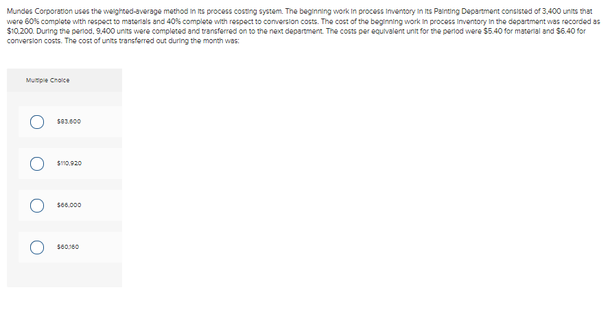 Mundes Corporation uses the weighted-average method in its process costing system. The beginning work in process Inventory In Its Painting Department consisted of 3,400 units that
were 60% complete with respect to materials and 40% complete with respect to conversion costs. The cost of the beginning work in process Inventory in the department was recorded as
$10,200. During the period, 9,400 units were completed and transferred on to the next department. The costs per equivalent unit for the period were $5.40 for material and $6.40 for
conversion costs. The cost of units transferred out during the month was:
Multiple Choice
$83,600
О
$110,920
$66,000
$60,160