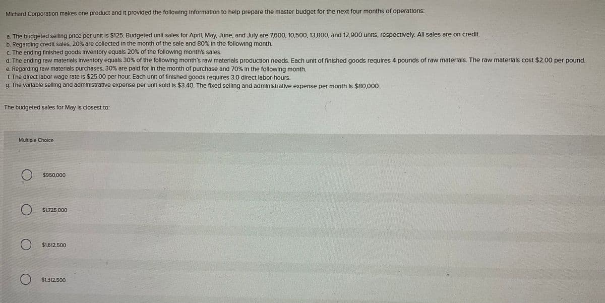 Michard Corporation makes one product and it provided the following Information to help prepare the master budget for the next four months of operations:
a. The budgeted selling price per unit is $125. Budgeted unit sales for April, May, June, and July are 7,600, 10,500, 13,800, and 12,900 units, respectively. All sales are on credit.
b. Regarding credit sales, 20% are collected in the month of the sale and 80% In the following month.
c. The ending finished goods Inventory equals 20% of the following month's sales.
d. The ending raw materials Inventory equals 30% of the following month's raw materials production needs. Each unit of finished goods requires 4 pounds of raw materials. The raw materials cost $2.00 per pound.
e. Regarding raw materials purchases, 30% are paid for in the month of purchase and 70% In the following month.
f. The direct labor wage rate is $25.00 per hour. Each unit of finished goods requires 3.0 direct labor-hours.
g. The variable selling and administrative expense per unit sold is $3.40. The fixed selling and administrative expense per month is $80,000.
The budgeted sales for May is closest to:
Multiple Choice
$950,000
O
$1,725,000
О
$1,612,500
O
$1,312,500