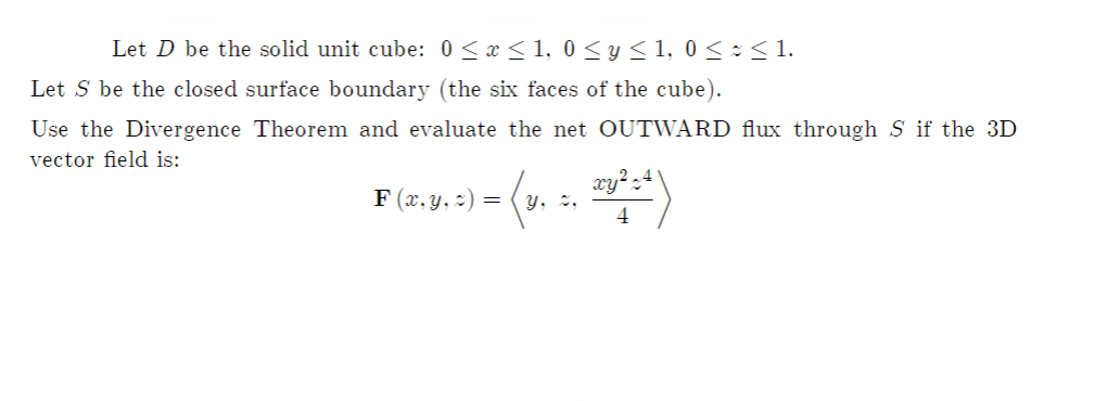 Let D be the solid unit cube: 0 < x < 1, 0 <y< 1, 0 < : < 1.
Let S be the closed surface boundary (the six faces of the cube).
Use the Divergence Theorem and evaluate the net OUTWARD flux through S if the 3D
vector field is:
F (x, y, :) =
Y, %,
