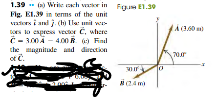 1.39 • (a) Write each vector in Figure E1.39
Fig. El.39 in terms of the unit
vectors î and ĵ. (b) Use unit vec-
tors to express vector Č, where
C = 3.00 A – 4.00 B. (c) Find
the magnitude and direction
of Ć.
À (3.60 m)
70.0°
30.0°
6.00
200
to
B (2.4 m)
r-
