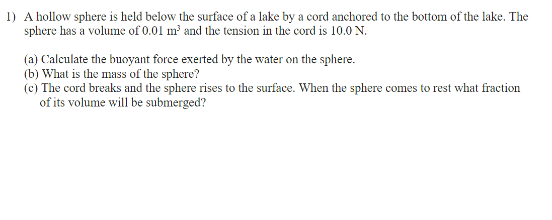 1) A hollow sphere is held below the surface of a lake by a cord anchored to the bottom of the lake. The
sphere has a volume of 0.01 m³ and the tension in the cord is 10.0 N.
(a) Calculate the buoyant force exerted by the water on the sphere.
(b) What is the mass of the sphere?
(c) The cord breaks and the sphere rises to the surface. When the sphere comes to rest what fraction
of its volume will be submerged?
