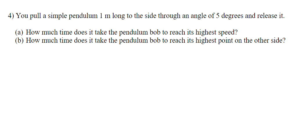 4) You pull a simple pendulum 1 m long to the side through an angle of 5 degrees and release it.
(a) How much time does it take the pendulum bob to reach its highest speed?
(b) How much time does it take the pendulum bob to reach its highest point on the other side?
