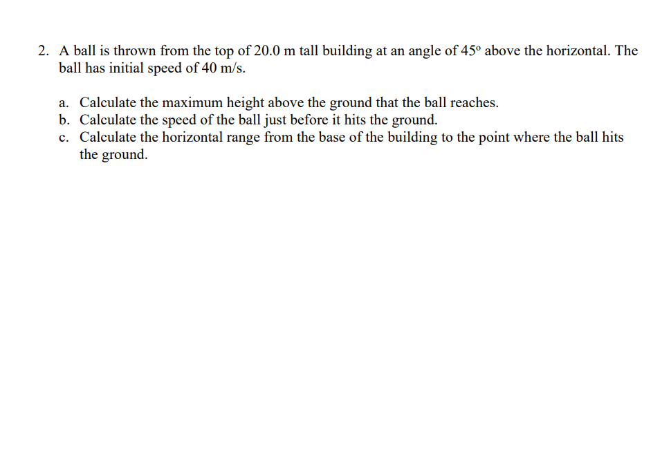 2. A ball is thrown from the top of 20.0 m tall building at an angle of 45° above the horizontal. The
ball has initial speed of 40 m/s.
a. Calculate the maximum height above the ground that the ball reaches.
b. Calculate the speed of the ball just before it hits the ground.
c. Calculate the horizontal range from the base of the building to the point where the ball hits
the ground.
