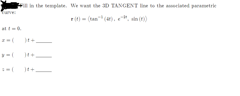 Fill in the template. We want the 3D TANGENT line to the associated parametric
curve:
r (t) = (tan- (4t), e-2*, sin (t))
at t = 0.
x = (
)t +
y =
(
)t+,
)t +
