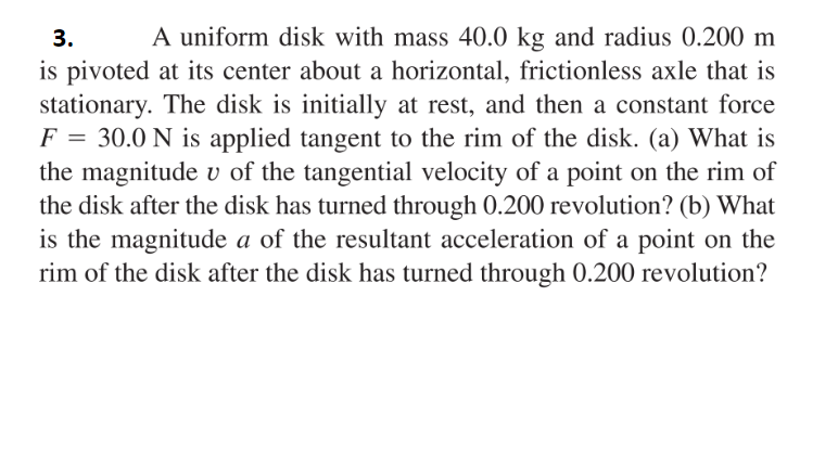 A uniform disk with mass 40.0 kg and radius 0.200 m
is pivoted at its center about a horizontal, frictionless axle that is
stationary. The disk is initially at rest, and then a constant force
F = 30.0 N is applied tangent to the rim of the disk. (a) What is
the magnitude v of the tangential velocity of a point on the rim of
the disk after the disk has turned through 0.200 revolution? (b) What
is the magnitude a of the resultant acceleration of a point on the
rim of the disk after the disk has turned through 0.200 revolution?
3.
