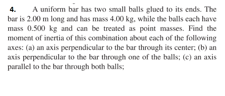 4.
A uniform bar has two small balls glued to its ends. The
bar is 2.00 m long and has mass 4.00 kg, while the balls each have
mass 0.500 kg and can be treated as point masses. Find the
moment of inertia of this combination about each of the following
axes: (a) an axis perpendicular to the bar through its center; (b) an
axis perpendicular to the bar through one of the balls; (c) an axis
parallel to the bar through both balls;
