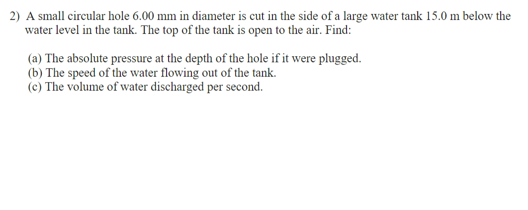 2) A small circular hole 6.00 mm in diameter is cut in the side of a large water tank 15.0 m below the
water level in the tank. The top of the tank is open to the air. Find:
(a) The absolute pressure at the depth of the hole if it were plugged.
(b) The speed of the water flowing out of the tank.
(c) The volume of water discharged per second.
