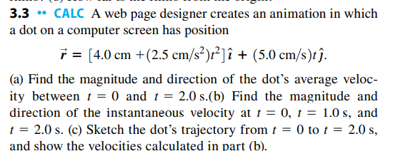 3.3 • CALC A web page designer creates an animation in which
a dot on a computer screen has position
i = [4.0 cm +(2.5 cm/s²)r²]î + (5.0 cm/s)tĵ.
(a) Find the magnitude and direction of the dot's average veloc-
ity between t = 0 and t = 2.0 s.(b) Find the magnitude and
direction of the instantaneous velocity at 1 = 0, 1 = 1.0 s, and
t = 2.0 s. (c) Sketch the dot's trajectory from t = 0 to t = 2.0 s,
and show the velocities calculated in part (b).
