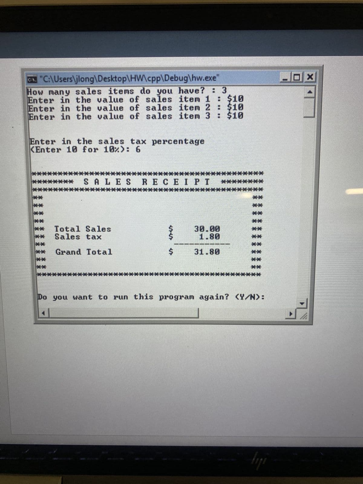 ## Sales Tax Calculation Program

### Program Interface and Operation

#### User Input
1. **Sales Items Count**:
   - The user is prompted with the message: `How many sales items do you have?` 
   - In this run, the user entered `3`.

2. **Sales Item Values**:
   - The user is prompted to enter the value of each sales item:
     - `Enter in the value of sales item 1: $10`
     - `Enter in the value of sales item 2: $10`
     - `Enter in the value of sales item 3: $10`

3. **Sales Tax Percentage**:
   - The user is prompted to enter the sales tax percentage:
     - `Enter in the sales tax percentage`
     - `Enter 10 for 10%: 6`

#### Output
After the inputs are provided, the program calculates the total sales, the sales tax, and the grand total. The output is displayed in a formatted receipt:

```
   ***************************
   *     SALES RECEIPT       *
   ***************************
   *  Total Sales   $ 30.00  *
   *  Sales tax     $  1.80  *
   *  Grand Total   $ 31.80  *
   ***************************
```

- **Total Sales**: Sum of all item values entered by the user. In this case, `10 + 10 + 10 = $30.00`.
- **Sales Tax**: The sales tax is calculated as `Total Sales * (Sales Tax Percentage/100)`. Here, it is `$30 * 6/100 = $1.80`.
- **Grand Total**: The sum of total sales and the calculated sales tax. Here, it is `$30.00 + $1.80 = $31.80`.

#### Program Loop
Finally, the program asks the user if they want to run the program again:
- `Do you want to run this program again? (Y/N):`

### Summary
This program demonstrates a simple interactive console application where the user inputs item prices and a sales tax rate, and receives a formatted receipt showing the total sales, sales tax, and grand total. This can be a useful practice for beginners learning basic input/output operations and arithmetic calculations in C++.