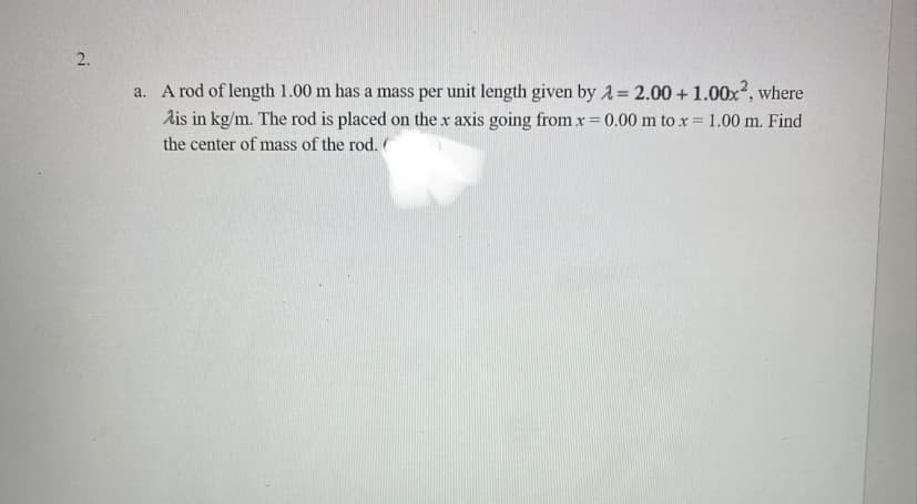 2.
a. A rod of length 1.00 m has a mass per unit length given by λ = 2.00 +1.00x², where
Ais in kg/m. The rod is placed on the x axis going from .x = 0.00 m to x = 1.00 m. Find
the center of mass of the rod. (