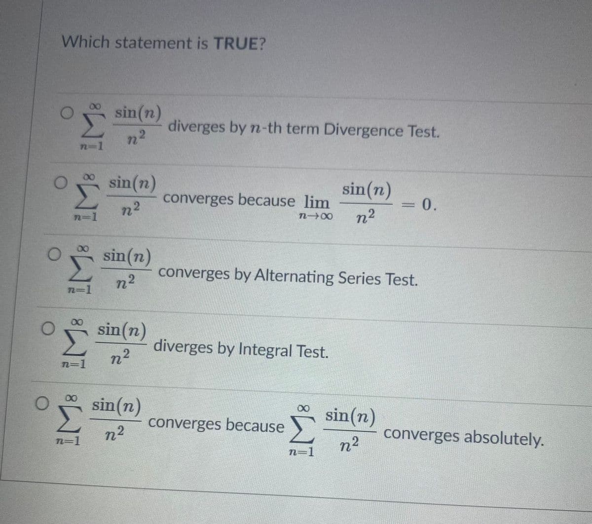 Which statement is TRUE?
sin(n)
diverges by n-th term Divergence Test.
n2
n-1
sin(n)
sin(n)
0.
converges because lim
n2
n 00
n2
sin(n)
converges by Alternating Series Test.
n²
2-1
sin(n)
diverges by Integral Test.
n2
n=1
00
sin(n)
sin(n)
converges because
n²
n²
converges absolutely.
N3D1
