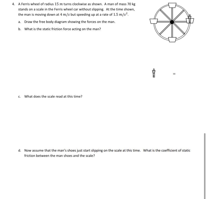 4. A Ferris wheel of radius 15 m turns clockwise as shown. A man of mass 70 kg
stands on a scale in the Ferris wheel car without slipping. At the time shown,
the man is moving down at 4 m/s but speeding up at a rate of 1.5 m/s².
a. Draw the free body diagram showing the forces on the man.
b. What is the static friction force acting on the man?
c. What does the scale read at this time?
d. Now assume that the man's shoes just start slipping on the scale at this time. What is the coefficient of static
friction between the man shoes and the scale?
