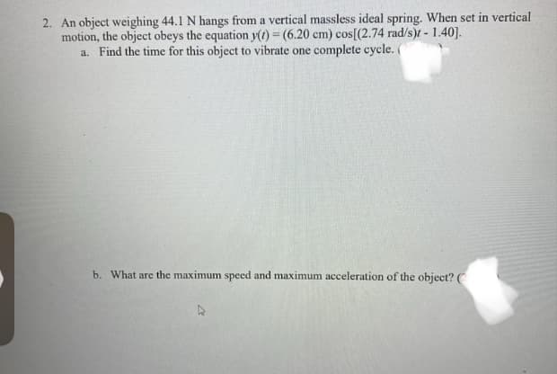 **Physics Problem Involving Harmonic Motion**

**Problem Statement:**
An object weighing 44.1 N hangs from a vertical massless ideal spring. When set in vertical motion, the object obeys the equation \( y(t) = (6.20 \text{ cm}) \cos[(2.74 \text{ rad/s}) t - 1.40] \).

**Questions:**
a. Find the time for this object to vibrate one complete cycle.

b. What are the maximum speed and maximum acceleration of the object?

**Solution:**

a. To find the time for the object to vibrate one complete cycle, we need to determine the period \( T \) of the oscillation. The period \( T \) is related to the angular frequency \( \omega \) by the following formula:
\[ T = \frac{2\pi}{\omega} \]

Given \( \omega = 2.74 \text{ rad/s} \),
\[ T = \frac{2\pi}{2.74 \text{ rad/s}} \approx \frac{6.2832}{2.74} \approx 2.29 \text{ seconds} \]

b. The maximum speed \( v_{\text{max}} \) and maximum acceleration \( a_{\text{max}} \) can be determined from the following relationships:

- Maximum speed:
\[ v_{\text{max}} = \omega A \]
where \( A \) is the amplitude of the motion.

Given \( A = 6.20 \text{ cm} = 0.062 \text{ m} \) and \( \omega = 2.74 \text{ rad/s} \),
\[ v_{\text{max}} = 2.74 \text{ rad/s} \times 0.062 \text{ m} \approx 0.170 \text{ m/s} \]

- Maximum acceleration:
\[ a_{\text{max}} = \omega^2 A \]

Given \( A = 0.062 \text{ m} \) and \( \omega = 2.74 \text{ rad/s} \),
\[ a_{\text{max}} = (2.74 \text{ rad/s})^2 \times 0.062 \text{ m} \approx 0.466 \text{ m/s}^2 \]