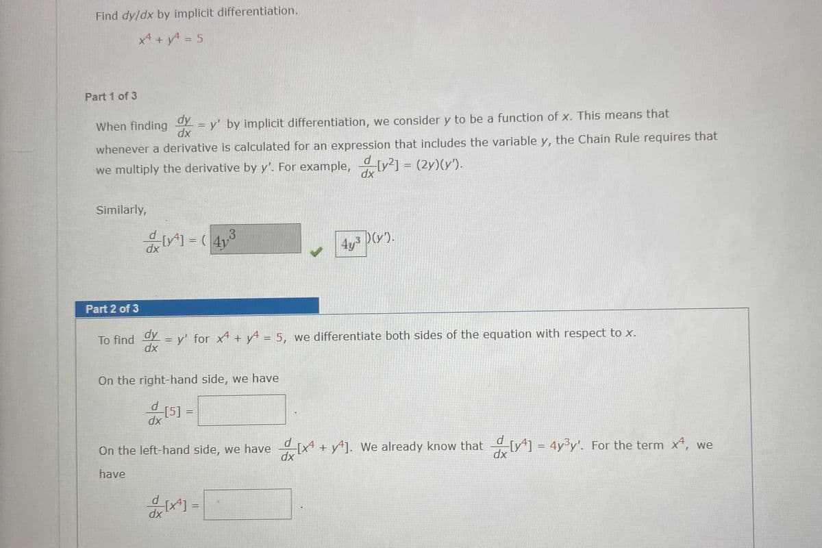 Find dy/dx by implicit differentiation.
x4 +yA = 5
Part 1 of 3
dy
- = y' by implicit differentiation, we consider y to be a function of x. This means that
When finding
xp
whenever a derivative is calculated for an expression that includes the variable y, the Chain Rule requires that
[v2] = (2y)(y').
we multiply the derivative by y'. For example,
xp
Similarly,
4y3 D(v).
%3D
xp
Part 2 of 3
To find = y' for x4 + y = 5, we differentiate both sides of the equation with respect to x.
dy
dx
On the right-hand side, we have
xp
d
On the left-hand side, we have [x + y*]. We already know that [y*] = 4y³y'. For the term x, we
dx
dx
have
d
%3D
dx
