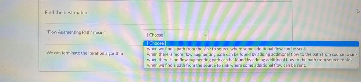 Find the best match.
"Flow Augmenting Path" means
We can terminate the iteration algorithm
K
[Choose ]
[Choose ]
when we find a path from the sink to source where some additional flow can be sent.
when there is more flow augmenting path can be found by adding additional flow to the path from source to sink.
when there is no flow augmenting path can be found by adding additional flow to the path from source to sink.
when we find a path from the source to sink where some additional flow can be sent.