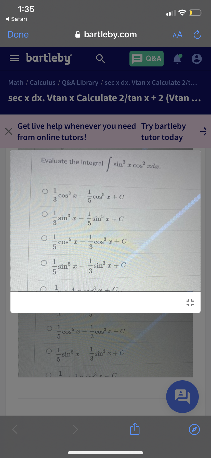 1:35
( Safari
Done
A bartleby.com
AA C
= bartleby
Q&A
Math / Calculus / Q&A Library / sec x dx. Vtan x Calculate 2/t.
sec x dx. Vtan x Calculate 2/tan x + 2 (Vtan ...
Get live help whenever you need Try bartleby
tutor today
from online tutors!
Evaluate the integral
sin a cos adx.
1
cos x-
3
1
cos x + C
5
O 1
sin
3
Isin x + C
1
cos x + C
3
O cos x
1.
sin x + C
3
O 1
sin x
3 + C
1.
cos x
cos a + C
3
1.
sin x + C
3
sin x -
3
4.
15
