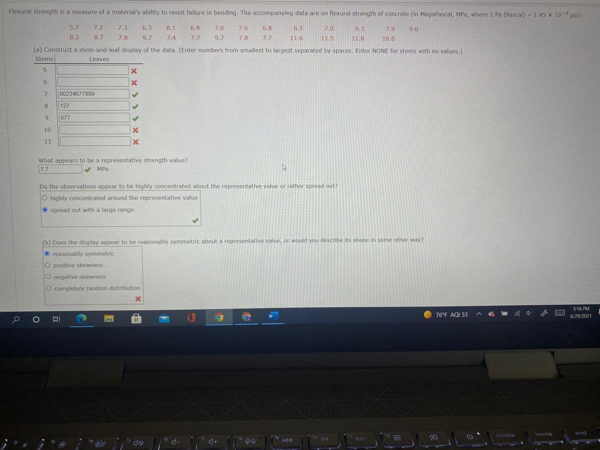 Flexural strength is a measure of a material's ability to resist failure in bending. The accompanying data are on flexural strength of concrete (in MegaPascal, MPa, where 1 Pa (Pascal) = 1.45 x 10 psi):
5.7
7.2
7.3
6.3
8.1
6.8
7.0
7.6
6.8
6.5
7.0
6.3
7.9
9.0
8.2
8.7
7.8
9.7
7.4
7.7
9.7
7.8
7.7
11.6
11.5
11.8
10.6
(a) Construct a stem-and-leaf display of the data. (Enter numbers from smallest to largest separated by spaces. Enter NONE for stems with no values.)
Stems
Leaves
7.
00234677889
8
127
077
10
11
What appears to be a representative strength value?
7.7
MPa
Do the observations appear to be highly concentrated about the representative value or rather spread out?
O highly concentrated around the representative value
O spread out with a large range
(b) Does the display appear to be reasonably symmetric about a representative value, or would you describe its shape in some other way?
reasonably symmetric
O positive skewness
O negative skewness
O completely random distribution
5:16 PM
76°F AQI 53
中
8/29/2021
delete
home
end
f12
fg
|44
存米
f5
f8
00
DII
DDI
