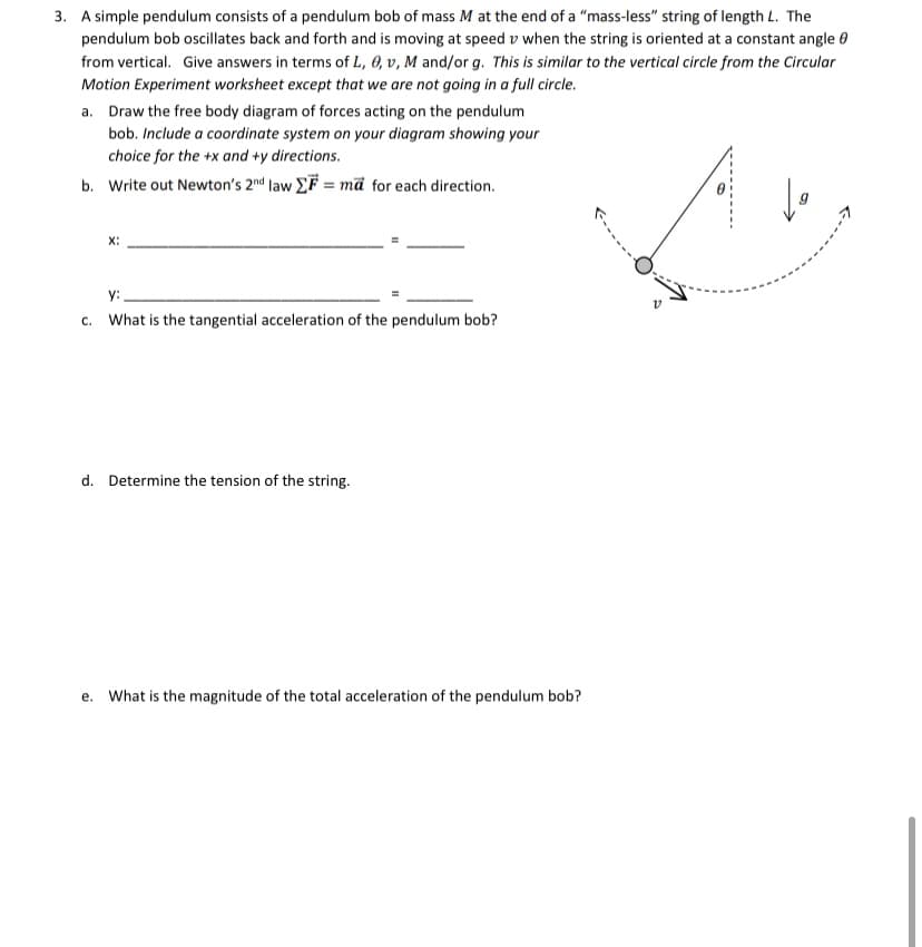 3. A simple pendulum consists of a pendulum bob of mass M at the end of a "mass-less" string of length L. The
pendulum bob oscillates back and forth and is moving at speed v when the string is oriented at a constant angle 0
from vertical. Give answers in terms of L, 0, v, M and/or g. This is similar to the vertical circle from the Circular
Motion Experiment worksheet except that we are not going in a full circle.
a. Draw the free body diagram of forces acting on the pendulum
bob. Include a coordinate system on your diagram showing your
choice for the +x and +y directions.
b. Write out Newton's 2nd law EF = mã for each direction.
X:
y:
c. What is the tangential acceleration of the pendulum bob?
d. Determine the tension of the string.
e. What is the magnitude of the total acceleration of the pendulum bob?
