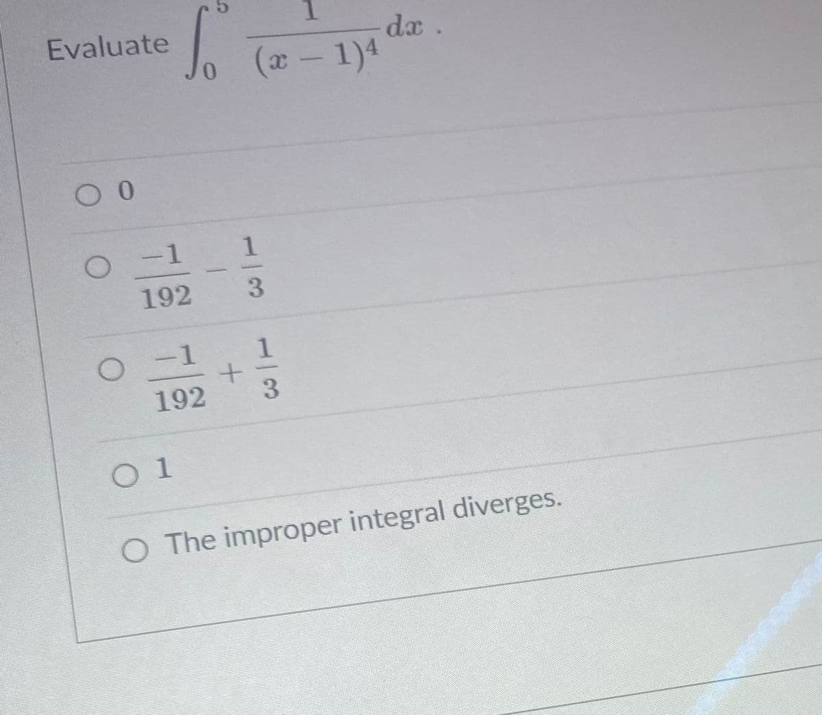 ### Exercise: Evaluate an Improper Integral

Evaluate the improper integral:

\[ \int_{0}^{5} \frac{1}{(x - 1)^4} \, dx \]

#### Possible Answers:

1. \( \boxed{0} \)

2. \( \boxed{\frac{-1}{192} - \frac{1}{3}} \)

3. \( \boxed{\frac{-1}{192} + \frac{1}{3}} \)

4. \( \boxed{1} \)

5. \( \boxed{\text{The improper integral diverges.}} \)

### Explanation:

To evaluate the integral, consider any points within the interval \([0, 5]\) where the integrand may become undefined or unbounded. Here, the integrand \(\frac{1}{(x - 1)^4}\) becomes undefined at \(x = 1\). Thus, the integral is improper and requires special consideration. 

For more details and solution steps, please refer to the section on Improper Integrals on our Educational website.