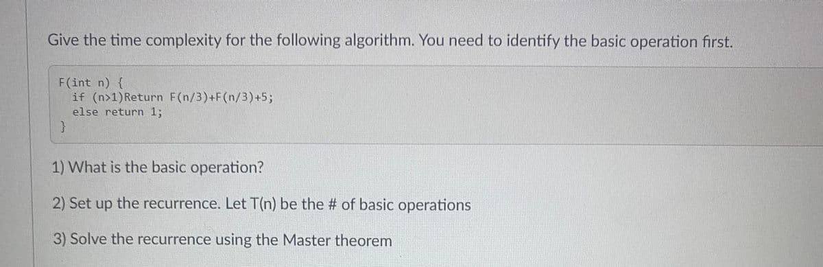 Give the time complexity for the following algorithm. You need to identify the basic operation first.
F(int n) {
if (n>1) Return F(n/3)+F(n/3)+5;
else return 1;
}
1) What is the basic operation?
2) Set up the recurrence. Let T(n) be the # of basic operations
3) Solve the recurrence using the Master theorem