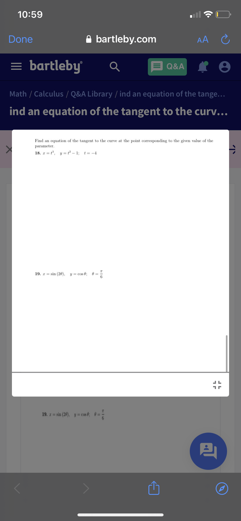 10:59
Done
A bartleby.com
AA Ĉ
= bartleby
Q&A
Math / Calculus / Q&A Library / ind an equation of the tange...
ind an equation of the tangent to the curv...
Find an equation of the tangent to the curve at the point corresponding to the given value of the
parameter.
18. z = t, y =t² – 1; t= -4
19. z= sin (20),
y = cos e;
19. z = sin (20), y = cos 0; 0 =
