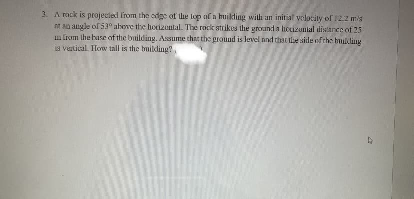 ### Physics Problem: Projectile Motion

#### Problem Statement:
A rock is projected from the edge of the top of a building with an initial velocity of 12.2 m/s at an angle of 53° above the horizontal. The rock strikes the ground a horizontal distance of 25 meters from the base of the building. Assuming that the ground is level and that the side of the building is vertical, determine the height of the building.

#### Explanation:

1. **Given Data:**
   - Initial velocity (\(v_0\)) = 12.2 m/s
   - Angle of projection (\(\theta\)) = 53°
   - Horizontal distance traveled (Range, \(R\)) = 25 meters

2. **Components of Initial Velocity:**
   - Horizontal component (\(v_{0x}\)): \(v_{0x} = v_0 \cdot \cos(\theta) = 12.2 \cdot \cos(53°)\)
   - Vertical component (\(v_{0y}\)): \(v_{0y} = v_0 \cdot \sin(\theta) = 12.2 \cdot \sin(53°)\)

3. **Time of Flight:**
   - The time of flight (\(t\)) for horizontal motion can be calculated using the range and horizontal component of the initial velocity:
     \[
     t = \frac{R}{v_{0x}} = \frac{25}{12.2 \cdot \cos(53°)}
     \]

4. **Vertical Motion:**
   - The height (h) of the building can be determined using the vertical motion equation:
     \[
     h = v_{0y} \cdot t + \frac{1}{2} \cdot (-g) \cdot t^2
     \]
     Where \(g\) is the acceleration due to gravity (9.8 m/s²).

5. **Calculation Steps:**
   - Calculate the horizontal (\(v_{0x}\)) and vertical (\(v_{0y}\)) components of the initial velocity.
   - Determine the time of flight (\(t\)).
   - Use the time of flight to calculate the height (h) of the building.
    
This problem involves applying concepts of projectile motion, breaking down the motion into horizontal and vertical components, and using kinematic equations to find the height