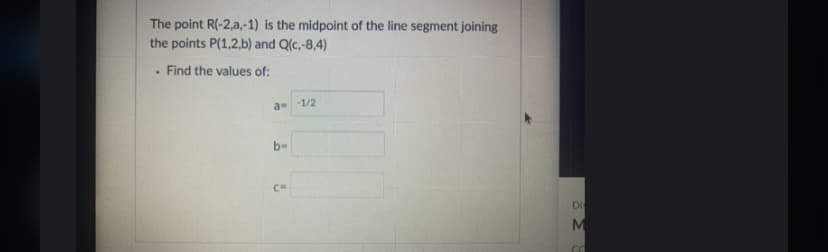 The point R(-2,a,-1) is the midpoint of the line segment joining
the points P(1,2,b) and Q(c,-8,4)
Find the values of:
a -1/2
b-
C=
Di
M
