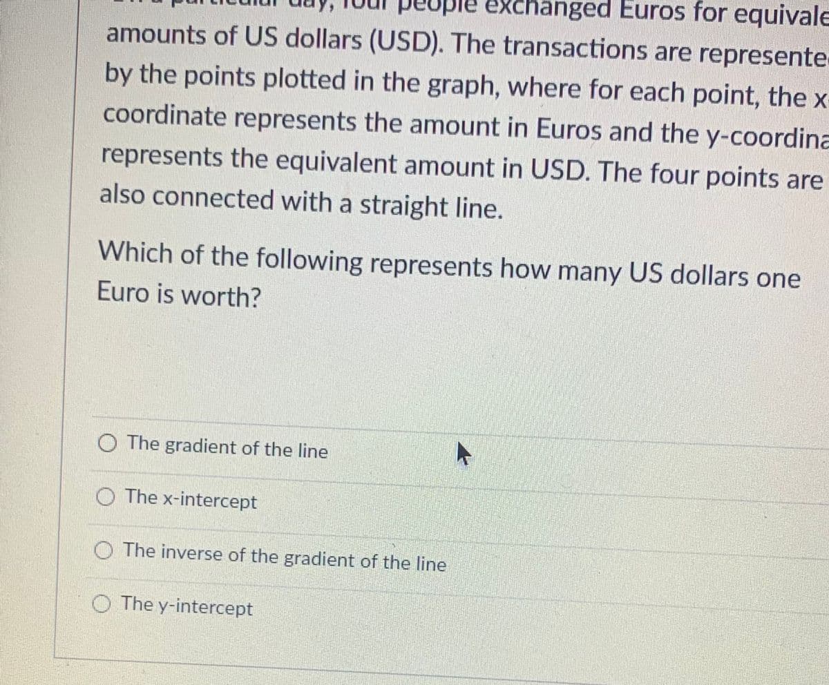 exchanged Euros for equivale
amounts of US dollars (USD). The transactions are represente
by the points plotted in the graph, where for each point, the x
coordinate represents the amount in Euros and the y-coordina
represents the equivalent amount in USD. The four points are
also connected with a straight line.
Which of the following represents how many US dollars one
Euro is worth?
O The gradient of the line
O The x-intercept
O The inverse of the gradient of the line
O The y-intercept
