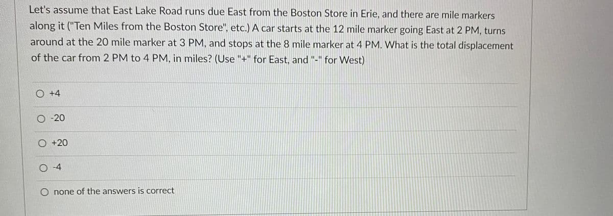 Let's assume that East Lake Road runs due East from the Boston Store in Erie, and there are mile markers
along it ("Ten Miles from the Boston Store", etc.) A car starts at the 12 mile marker going East at 2 PM, turns
around at the 20 mile marker at 3 PM, and stops at the 8 mile marker at 4 PM. What is the total displacement
of the car from 2 PM to 4 PM, in miles? (Use "+" for East, and "-" for West)
O +4
O-20
O +20
O -4
O none of the answers is correct
