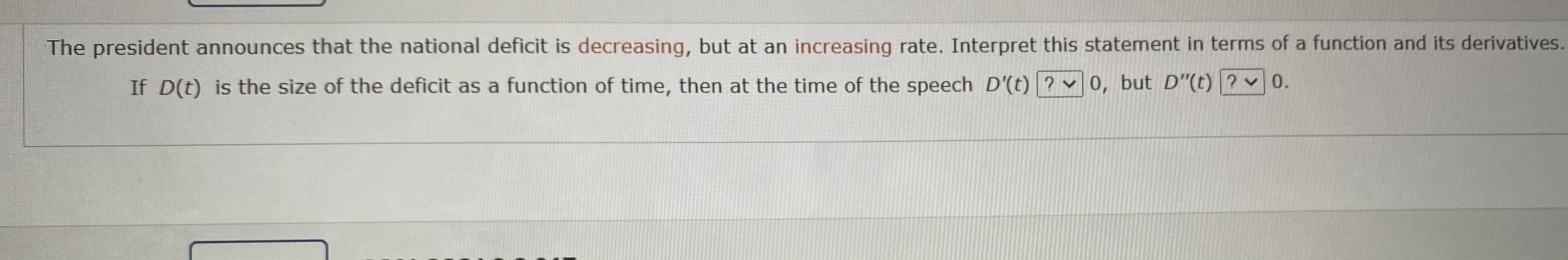 The president announces that the national deficit is decreasing, but at an increasing rate. Interpret this statement in terms of a function and its derivatives.
If D(t) is the size of the deficit as a function of time, then at the time of the speech D'(t) ? v0, but D"(t) ? v 0.
