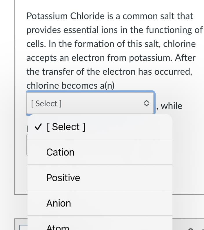 Potassium Chloride is a common salt that
provides essential ions in the functioning of
cells. In the formation of this salt, chlorine
accepts an electron from potassium. After
the transfer of the electron has occurred,
chlorine becomes a(n)
[ Select ]
, while
| V [Select ]
Cation
Positive
Anion
Atom
