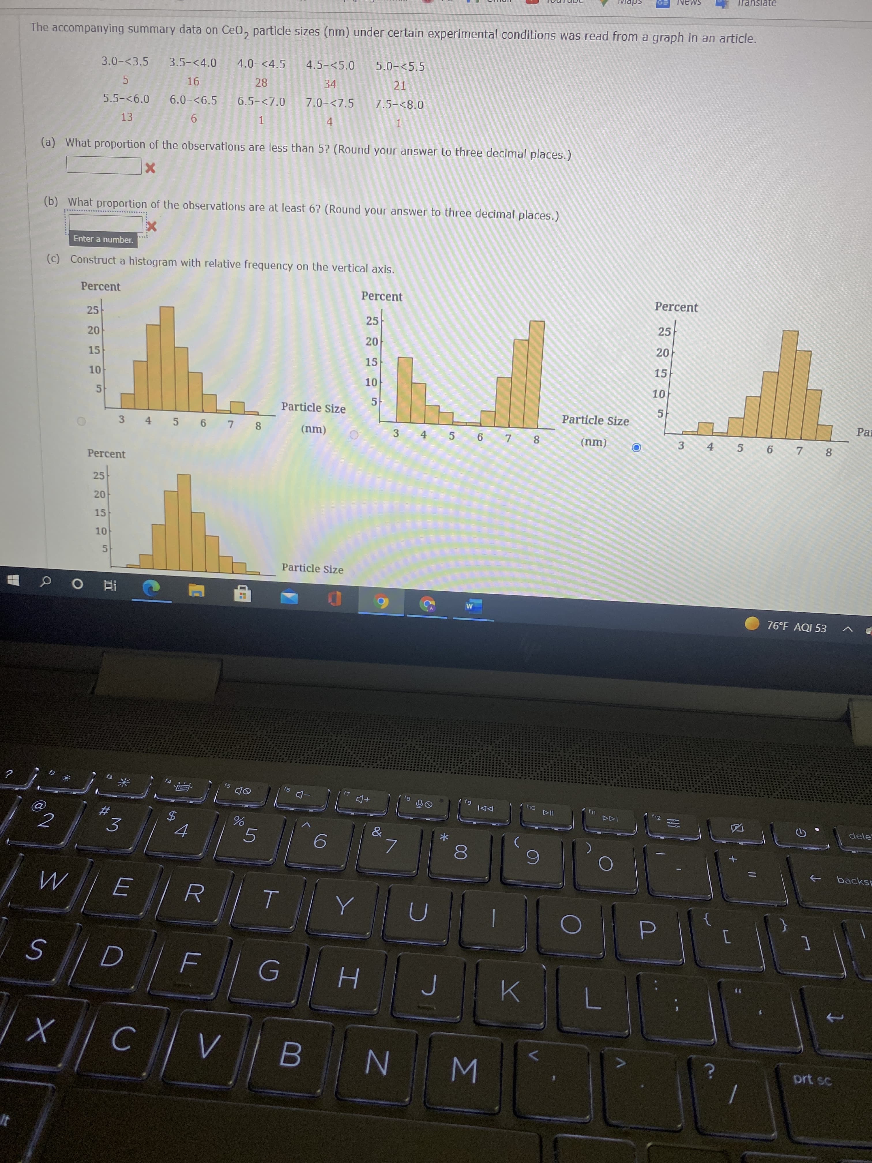 The accompanying summary data on CeO, particle sizes (nm) under certain experimental conditions was read from a graph in an article.
3.0-<3.5 3.5-<4.0
4.0-<4.5
4.5-<5.0
5.0-<5.5
16
28
34
21
5.5-<6.0 6.0-<6.5 6.5-<7.0 7.0-<7.5
7.5-<8.0
13
1
4
1
(a) What proportion of the observations are less than 5? (Round your answer to three decimal places.)
