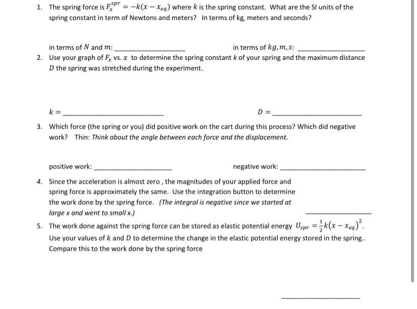 1. The spring force is F" = -k(x – Xeq) where k is the spring constant. What are the Sl units of the
spring constant in term of Newtons and meters? In terms of kg, meters and seconds?
in terms of N and m:
in terms of kg, m, s:
2. Use your graph of F, vs. x to determine the spring constant k of your spring and the maximum distance
D the spring was stretched during the experiment.
k =
D =
3. Which force (the spring or you) did positive work on the cart during this process? Which did negative
work? Thin: Think about the angle between each force and the displacement.
positive work:
negative work:
4. Since the acceleration is almost zero , the magnitudes of your applied force and
spring force is approximately the same. Use the integration button to determine
the work done by the spring force. (The integral is negative since we started at
large x and went to small x.)
5. The work done against the spring force can be stored as elastic potential energy Uspr =k(x - Xeq)*.
Use your values of k and D to determine the change in the elastic potential energy stored in the spring.
Compare this to the work done by the spring force
