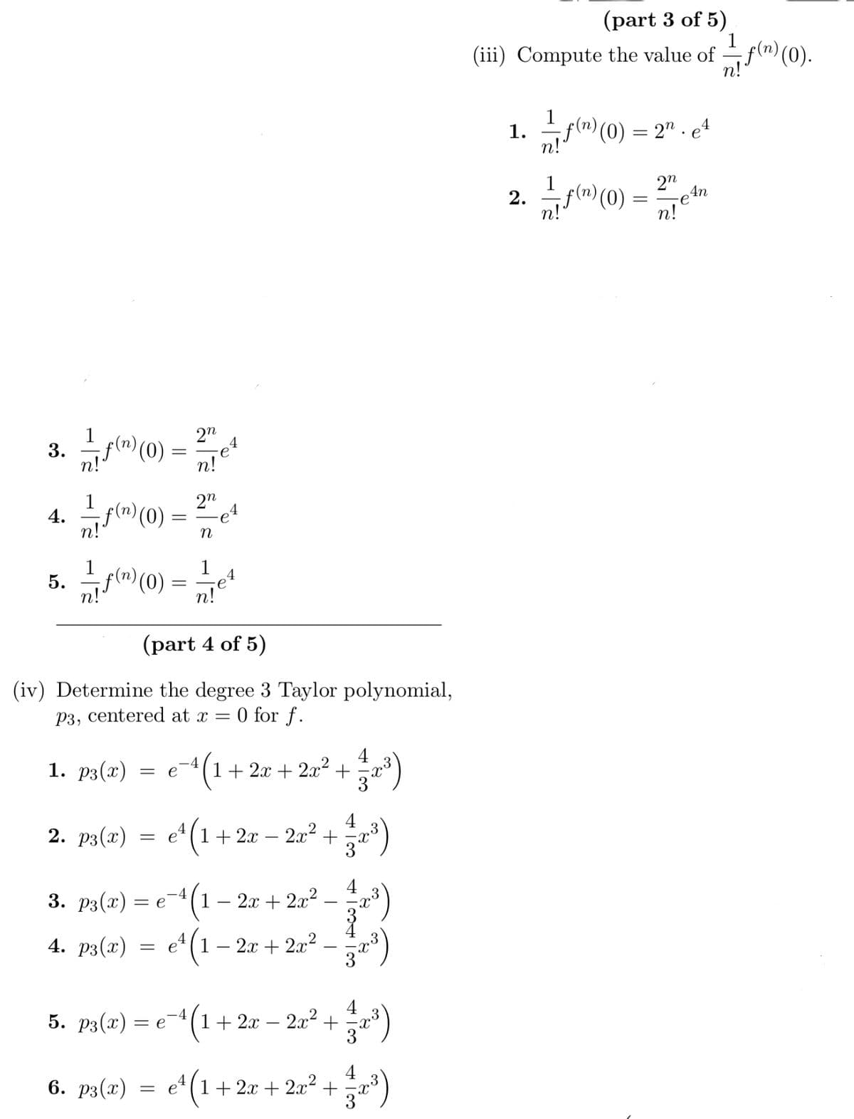 3. 1/7 f(n) (0) = 27e4
n!
4. —ƒ(¹) (0)
5. f() (0) =
1. p3(x) = e
2. p3(x)
=
(part 4 of 5)
(iv) Determine the degree 3 Taylor polynomial,
P3, centered at x
0 for f.
=
3. p3(x) = e
6. p3(x)
2n
n
=
1
-4
5. p3(x) = е¯
-e4
n!
4
-4
4 (1 1+ 2x + 2x² +
e¹(1+2x - 2x²
e¹ (1
4. p3(x) = e¹(1 − 2x + 2x²
-4
¹(1 2x + 2x² (122:²³)
72³)
4
172³)
col Acol
1 + 2x 2x² ² + 1/32²³)
4
e¹ (1 + 2x + 2x² + ²32³3)
(part 3 of 5)
(iii) Compute the value of f(n) (0).
1. 1- f(n) (0) = 2" . e4
2.
1-7 f(n) (0)
=
2n
Teln
е
n!