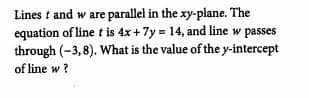 Lines t and w are parallel in the xy-plane. The
equation of line t is 4x+ 7y = 14, and line w passes
through (-3,8). What is the value of the y-intercept
of line w?
