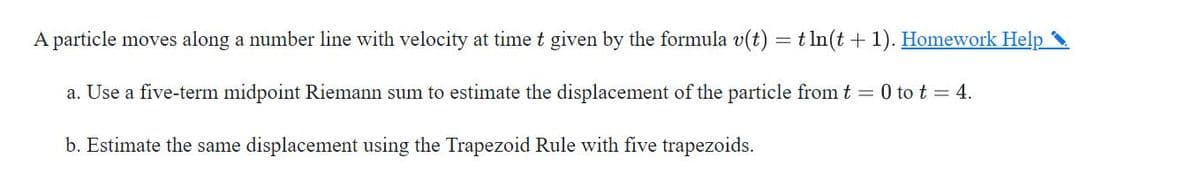 A particle moves along a number line with velocity at time t given by the formula v(t) = t ln(t +1). Homework Help
a. Use a five-term midpoint Riemann sum to estimate the displacement of the particle from t = 0 to t = 4.
b. Estimate the same displacement using the Trapezoid Rule with five trapezoids.
