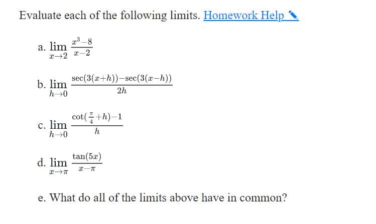 Evaluate each of the following limits. Homework Help
a. lim
T-2 T-2
sec(3(x+h))-sec(3(x-h))
b. lim
2h
cot(+h)-1
c. lim
h0
h
tan(5a)
d. lim
e. What do all of the limits above have in common?
